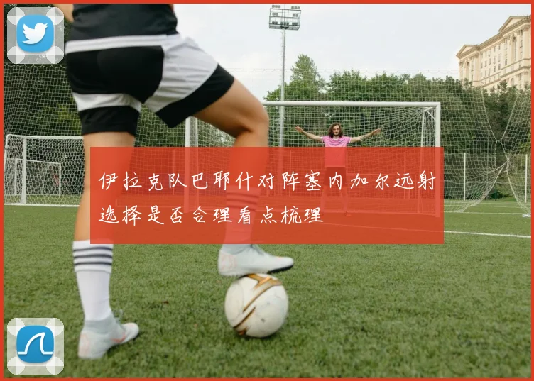 伊拉克队巴耶什对阵塞内加尔远射选择是否合理看点梳理