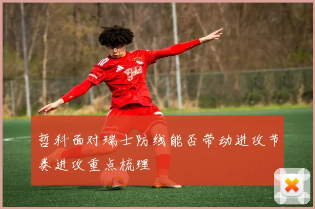 哲科面对瑞士防线能否带动进攻节奏进攻重点梳理