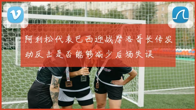 阿利松代表巴西迎战摩洛哥长传发动反击是否能够减少后场失误