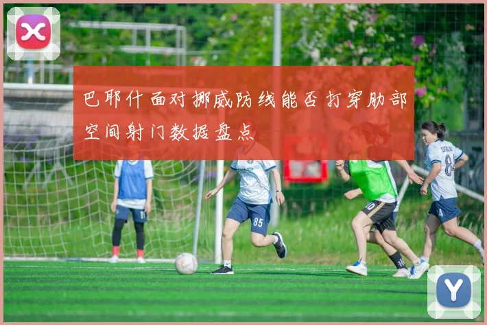 巴耶什面对挪威防线能否打穿肋部空间射门数据盘点