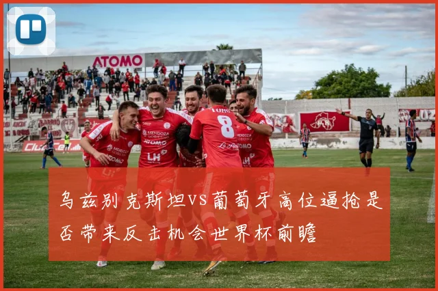 乌兹别克斯坦vs葡萄牙高位逼抢是否带来反击机会世界杯前瞻